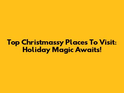 Top Christmassy Places To Visit: Holiday Magic Awaits!