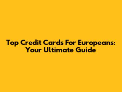 Top Credit Cards For Europeans: Your Ultimate Guide