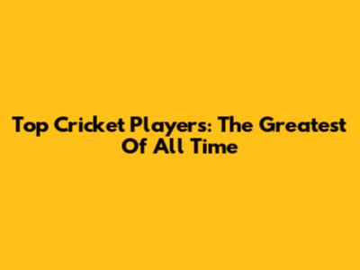 Top Cricket Players: The Greatest Of All Time