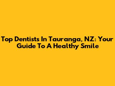 Top Dentists In Tauranga, NZ: Your Guide To A Healthy Smile