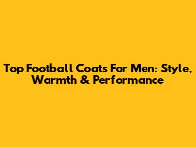 Top Football Coats For Men: Style, Warmth & Performance