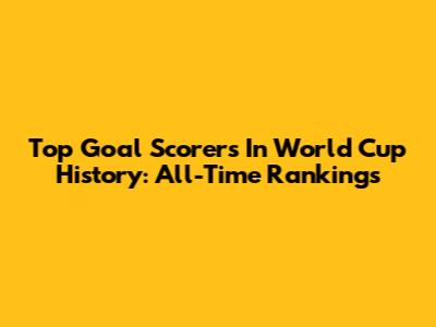 Top Goal Scorers In World Cup History: All-Time Rankings