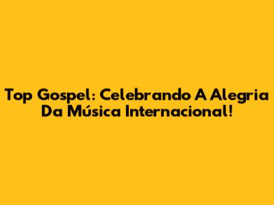 Top Gospel: Celebrando A Alegria Da Música Internacional!