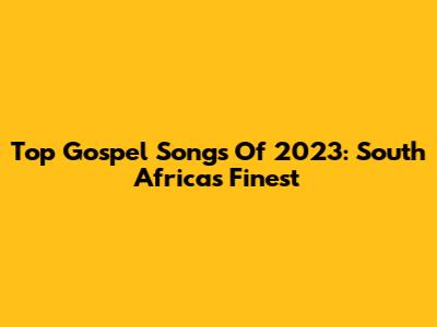 Top Gospel Songs Of 2023: South Africa's Finest
