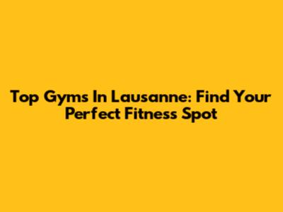Top Gyms In Lausanne: Find Your Perfect Fitness Spot