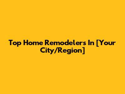 Top Home Remodelers In [Your City/Region]