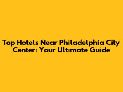 Top Hotels Near Philadelphia City Center: Your Ultimate Guide