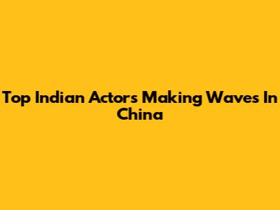 Top Indian Actors Making Waves In China