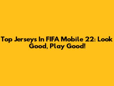 Top Jerseys In FIFA Mobile 22: Look Good, Play Good!