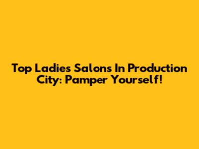 Top Ladies Salons In Production City: Pamper Yourself!