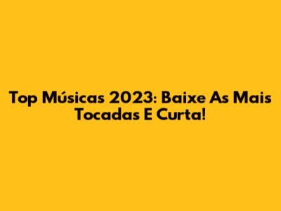 Top Músicas 2023: Baixe As Mais Tocadas E Curta!