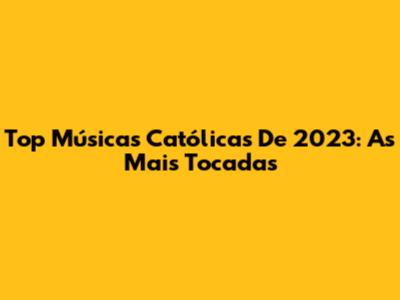Top Músicas Católicas De 2023: As Mais Tocadas