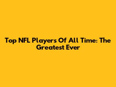 Top NFL Players Of All Time: The Greatest Ever