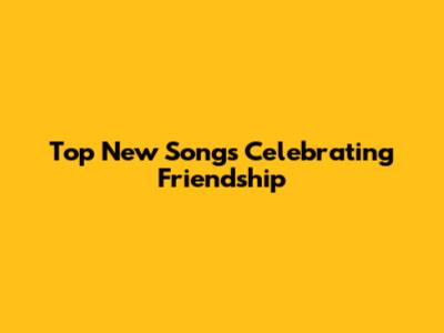 Top New Songs Celebrating Friendship