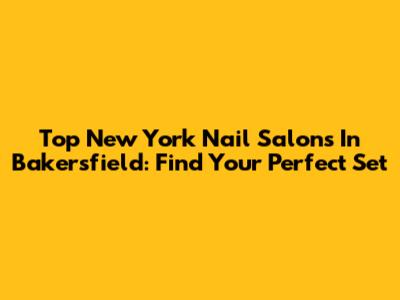 Top New York Nail Salons In Bakersfield: Find Your Perfect Set