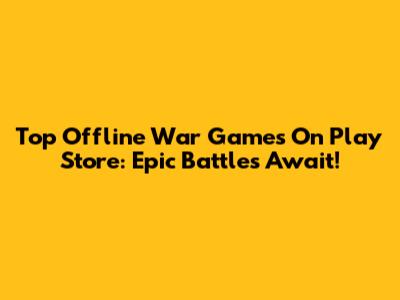Top Offline War Games On Play Store: Epic Battles Await!