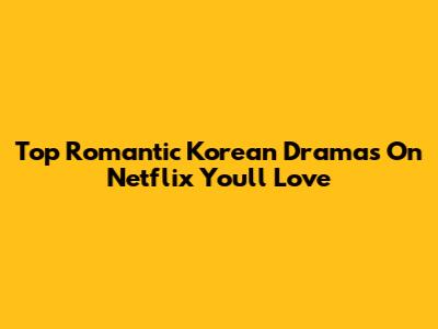 Top Romantic Korean Dramas On Netflix You'll Love