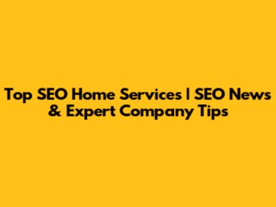 Top SEO Home Services | SEO News & Expert Company Tips