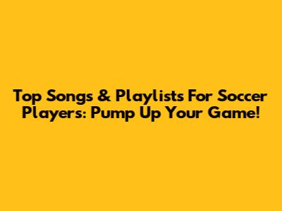 Top Songs & Playlists For Soccer Players: Pump Up Your Game!