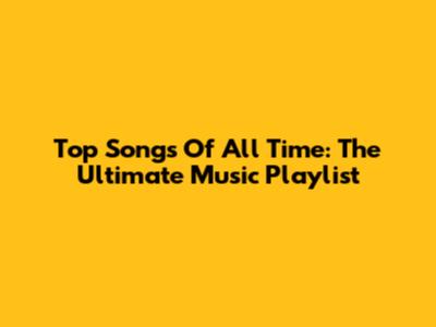 Top Songs Of All Time: The Ultimate Music Playlist