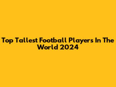 Top Tallest Football Players In The World 2024