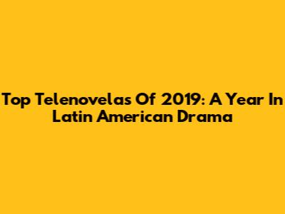 Top Telenovelas Of 2019: A Year In Latin American Drama
