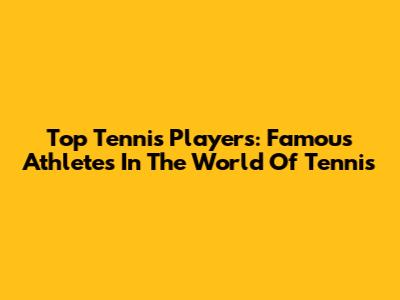 Top Tennis Players: Famous Athletes In The World Of Tennis