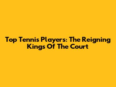 Top Tennis Players: The Reigning Kings Of The Court