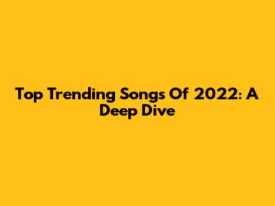 Top Trending Songs Of 2022: A Deep Dive