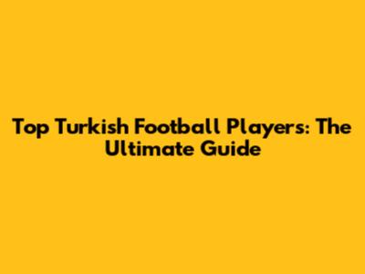 Top Turkish Football Players: The Ultimate Guide
