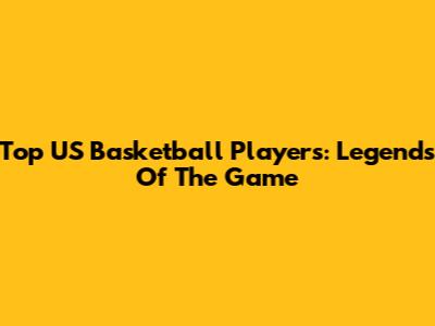Top US Basketball Players: Legends Of The Game