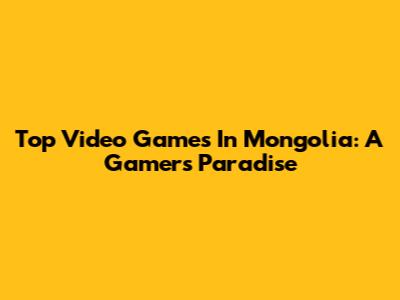 Top Video Games In Mongolia: A Gamer's Paradise