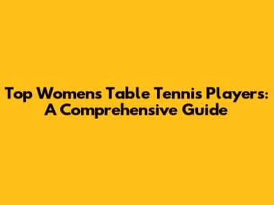 Top Women's Table Tennis Players: A Comprehensive Guide