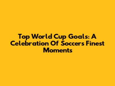 Top World Cup Goals: A Celebration Of Soccer's Finest Moments