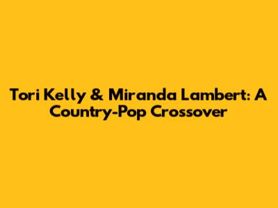 Tori Kelly & Miranda Lambert: A Country-Pop Crossover