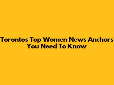 Toronto's Top Women News Anchors You Need To Know