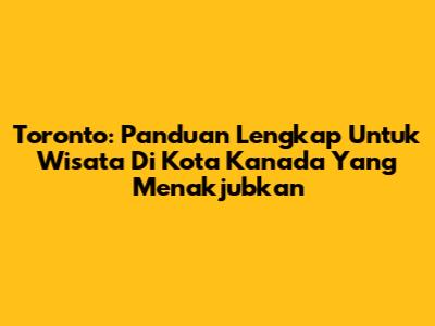 Toronto: Panduan Lengkap Untuk Wisata Di Kota Kanada Yang Menakjubkan