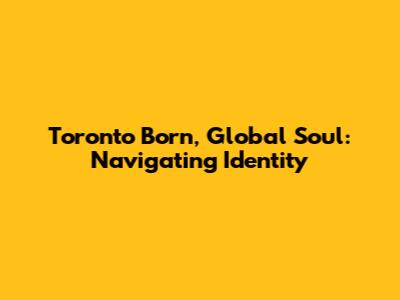 Toronto Born, Global Soul: Navigating Identity