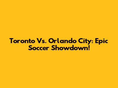Toronto Vs. Orlando City: Epic Soccer Showdown!