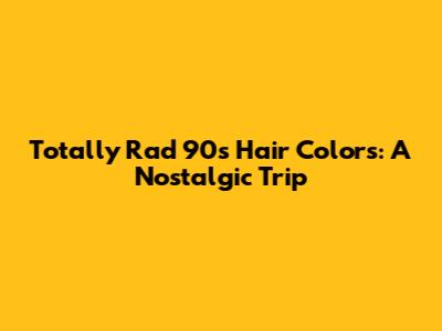 Totally Rad 90s Hair Colors: A Nostalgic Trip