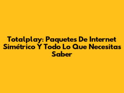Totalplay: Paquetes De Internet Simétrico Y Todo Lo Que Necesitas Saber