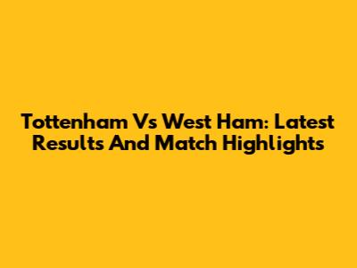 Tottenham Vs West Ham: Latest Results And Match Highlights