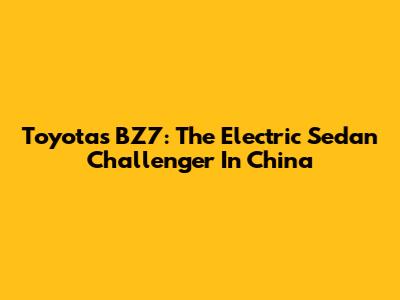 Toyota's BZ7: The Electric Sedan Challenger In China