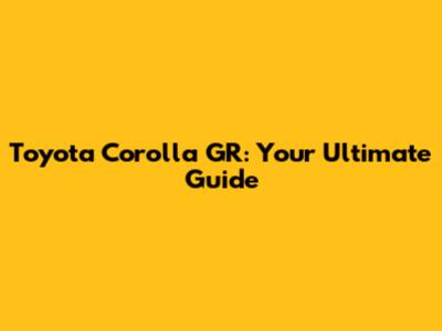 Toyota Corolla GR: Your Ultimate Guide