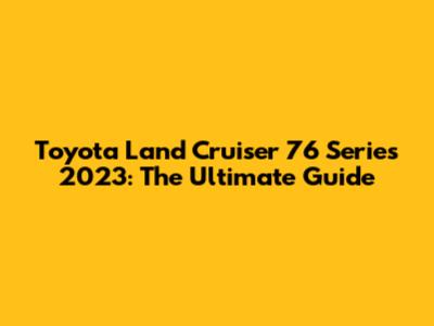 Toyota Land Cruiser 76 Series 2023: The Ultimate Guide