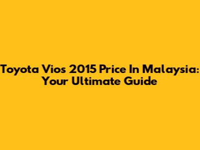 Toyota Vios 2015 Price In Malaysia: Your Ultimate Guide