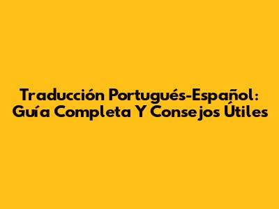 Traducción Portugués-Español: Guía Completa Y Consejos Útiles