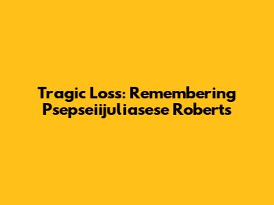 Tragic Loss: Remembering Psepseiijuliasese Roberts