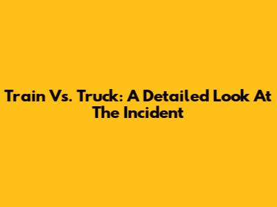 Train Vs. Truck: A Detailed Look At The Incident