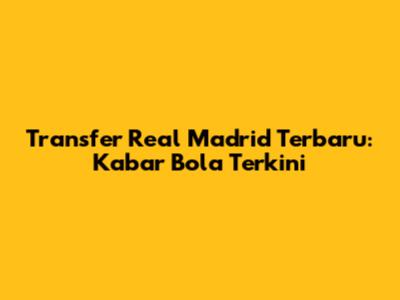 Transfer Real Madrid Terbaru: Kabar Bola Terkini